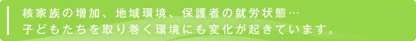 核家族の増加、地域環境、保護者の就労状態…子どもたちを取り巻く環境にも変化が起きています。